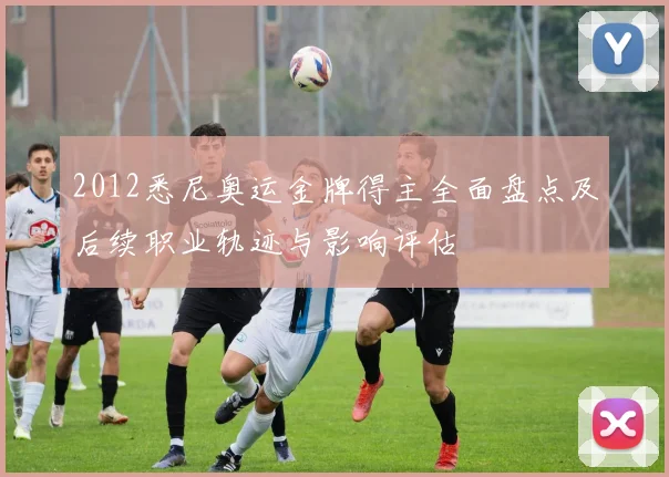 2012悉尼奥运金牌得主全面盘点及后续职业轨迹与影响评估