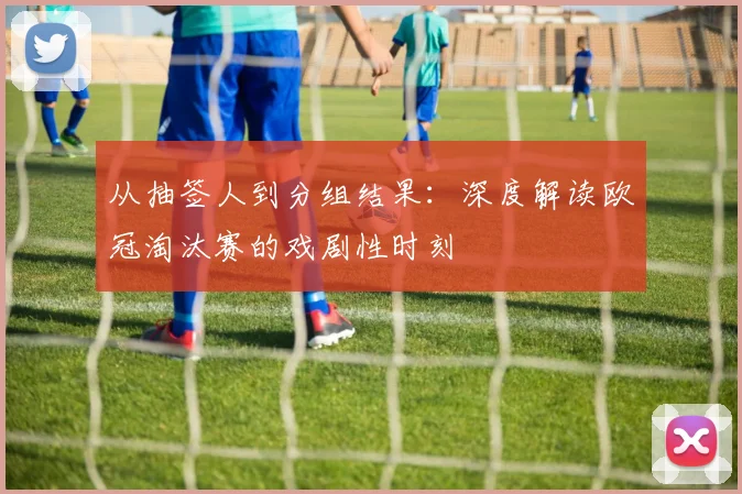 从抽签人到分组结果：深度解读欧冠淘汰赛的戏剧性时刻