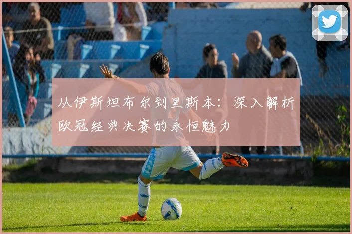 从伊斯坦布尔到里斯本：深入解析欧冠经典决赛的永恒魅力