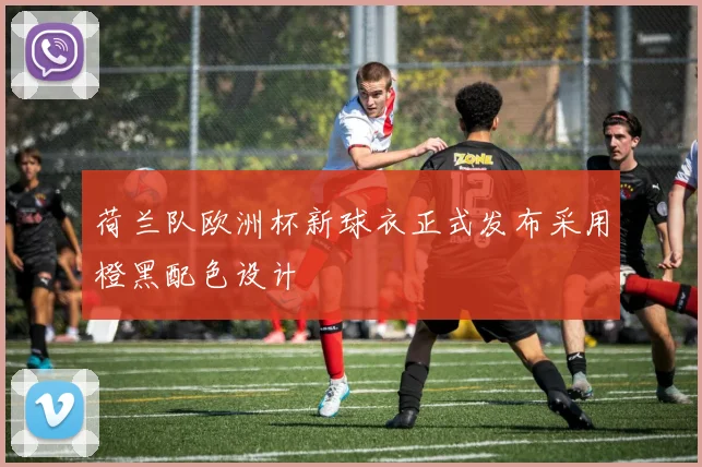 荷兰队欧洲杯新球衣正式发布采用橙黑配色设计