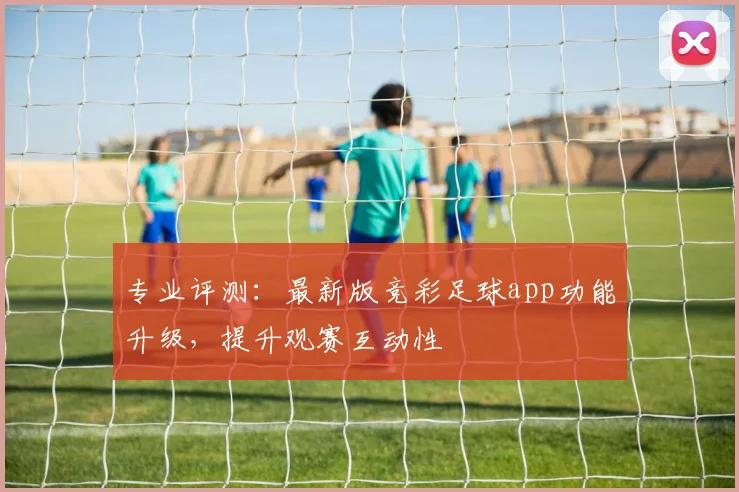 专业评测：最新版竞彩足球app功能升级，提升观赛互动性