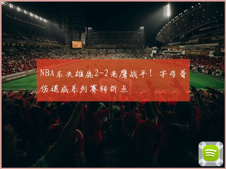 NBA东决雄鹿2-2老鹰战平！字母哥伤退成系列赛转折点