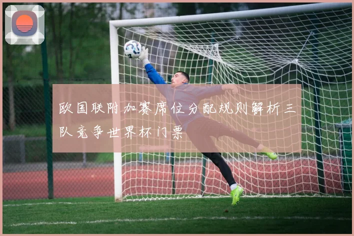 欧国联附加赛席位分配规则解析三队竞争世界杯门票