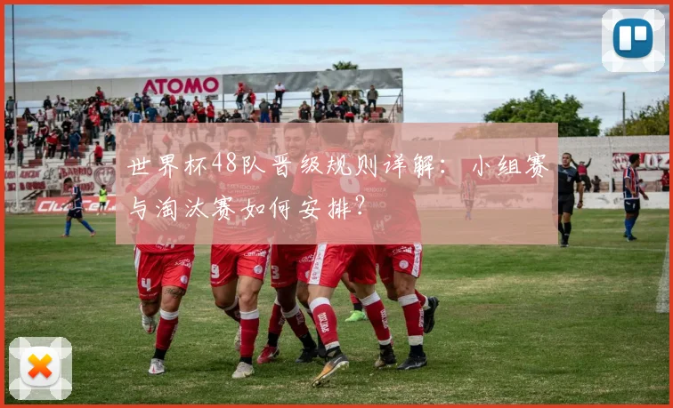 世界杯48队晋级规则详解:小组赛与淘汰赛如何安排?