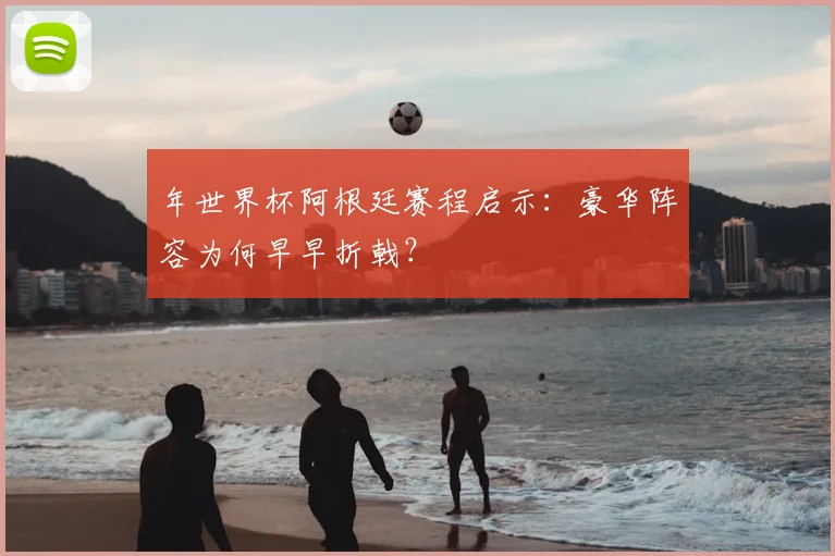 年世界杯阿根廷赛程启示：豪华阵容为何早早折戟？
