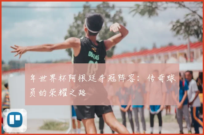 年世界杯阿根廷夺冠阵容:传奇球员的荣耀之路