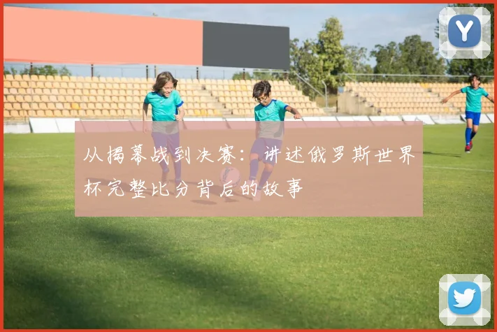 从揭幕战到决赛:讲述俄罗斯世界杯完整比分背后的故事