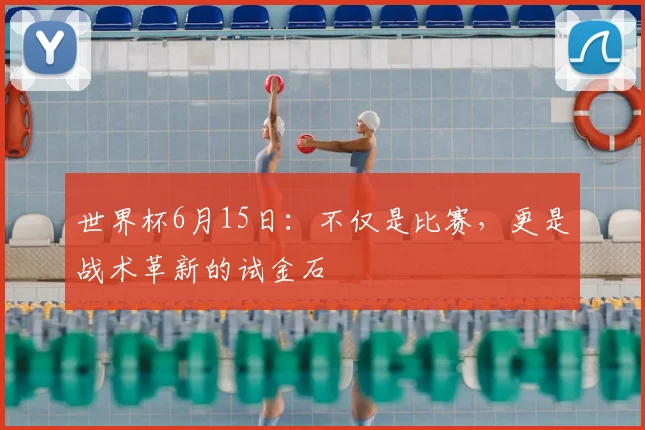 世界杯6月15日:不仅是比赛,更是战术革新的试金石