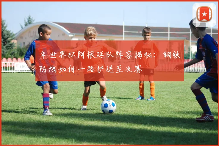 年世界杯阿根廷队阵容揭秘:钢铁防线如何一路护送至决赛
