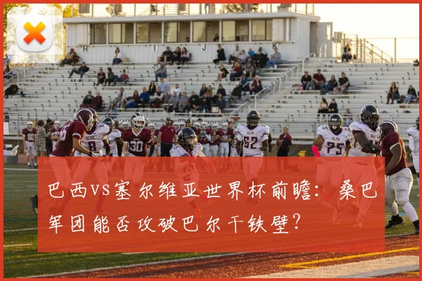 巴西vs塞尔维亚世界杯前瞻:桑巴军团能否攻破巴尔干铁壁?
