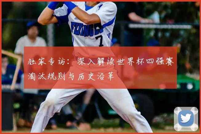 独家专访：深入解读世界杯四强赛淘汰规则与历史沿革