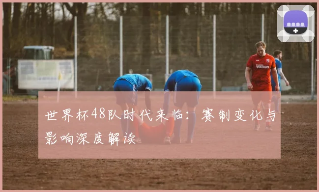 世界杯48队时代来临:赛制变化与影响深度解读