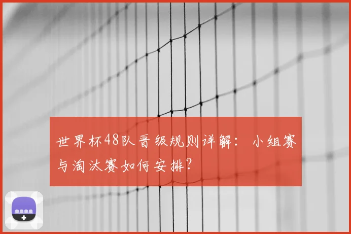 世界杯48队晋级规则详解:小组赛与淘汰赛如何安排?