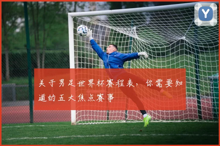 关于男足世界杯赛程表,你需要知道的五大焦点赛事