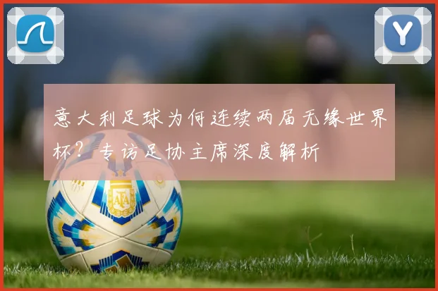 意大利足球为何连续两届无缘世界杯?专访足协主席深度解析