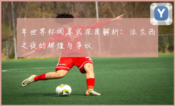年世界杯闭幕式深度解析：法兰西之夜的辉煌与争议