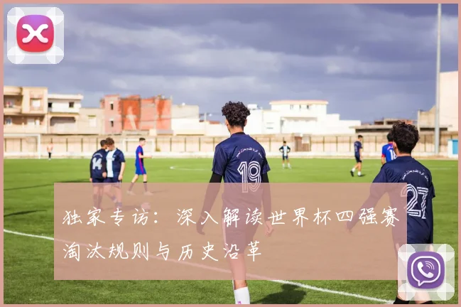 独家专访:深入解读世界杯四强赛淘汰规则与历史沿革