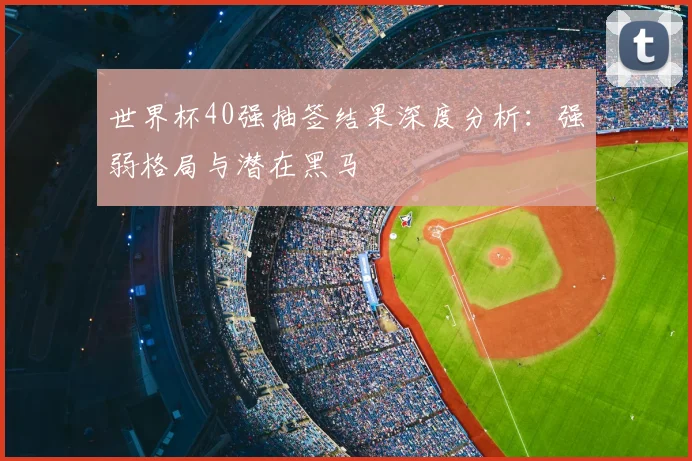 世界杯40强抽签结果深度分析:强弱格局与潜在黑马
